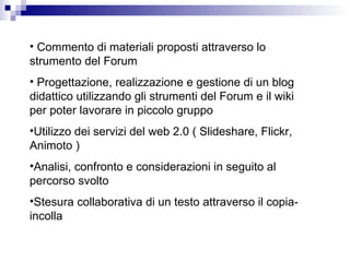 Commento di materiali proposti attraverso lo strumento del Forum Progettazione, realizzazione e gestione di un blog didattico utilizzando gli strumenti del Forum e il wiki per poter lavorare in piccolo gruppo Utilizzo dei servizi del web 2.0 ( Slideshare, Flickr, Animoto ) Analisi, confronto e considerazioni in seguito al percorso svolto Stesura collaborativa di un testo attraverso il copia-incolla  