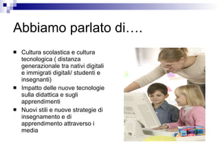 Abbiamo parlato di…. Cultura scolastica e cultura tecnologica ( distanza generazionale tra nativi digitali e immigrati digitali/ studenti e insegnanti) Impatto delle nuove tecnologie sulla didattica e sugli apprendimenti  Nuovi stili e nuove strategie di insegnamento e di apprendimento attraverso i media 