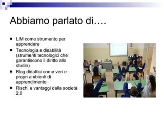 Abbiamo parlato di…. LIM come strumento per apprendere Tecnologia e disabilità (strumenti tecnologici che garantiscono il diritto allo studio)  Blog didattici come veri e propri ambienti di apprendimento Rischi e vantaggi della società 2.0 