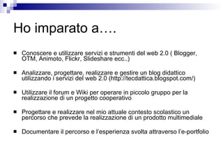 Ho imparato a…. Conoscere e utilizzare servizi e strumenti del web 2.0 ( Blogger, OTM, Animoto, Flickr, Slideshare ecc..) Analizzare, progettare, realizzare e gestire un blog didattico utilizzando i servizi del web 2.0 (http://tecdattica.blogspot.com/) Utilizzare il forum e Wiki per operare in piccolo gruppo per la realizzazione di un progetto cooperativo Progettare e realizzare nel mio attuale contesto scolastico un percorso che prevede la realizzazione di un prodotto multimediale  Documentare il percorso e l’esperienza svolta attraverso l’e-portfolio  