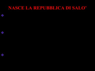 NASCE LA REPUBBLICA DI SALO’
Mussolini, prigioniero sul Gran Sasso, viene
liberato da paracadutisti tedeschi.
Sotto la protezione delle armi tedesche ,
Mussolini creò un nuovo stato fascista: la
Repubblica di Salò, sul lago di Garda.
L’Italia conosce la tragedia della guerra civile:
la penisola diventa un grande campo di
battaglia.
 