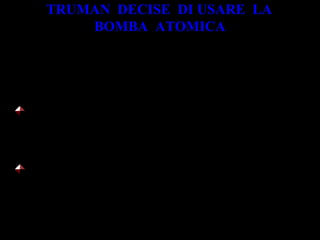 TRUMAN DECISE DI USARE LA
BOMBA ATOMICA
Per due motivi:
costringere il Giappone alla resa in tempi
brevi
rendere chiaro al mondo, in particolare
all’Unione Sovietica, che la prima potenza
militare era l’America
 