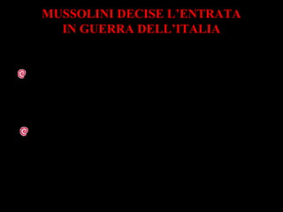 MUSSOLINI DECISE L’ENTRATA
IN GUERRA DELL’ITALIA
Il 10 giugno 1940 Mussolini dichiarò guerra
alla Francia e alla Gran Bretagna
Era convinto che la guerra stesse per finire
e voleva partecipare alle trattative di pace
al tavolo dei vincitori
 
 