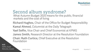 Wifi
2QAG_Guest
Welcome_Guests #Budget2025 November 27
@resfoundation
Second album syndrome?
What Autumn Budget 2025 means for the public, financial
markets and the cost of living
Richard Hughes, Chair of the Office for Budget Responsibility
Kamal Ahmed, Columnist at the Daily Telegraph
Yael Selfin , Vice Chair and Chief Economist at KPMG
James Smith, Research Director at the Resolution Foundation
Chair: Ruth Curtice, Chief Executive at the Resolution
Foundation
 