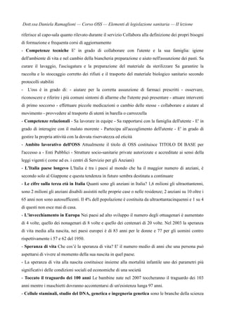 Dott.ssa Daniela Ramaglioni — Corso OSS — Elementi di legislazione sanitaria — II lezione

riferisce al capo-sala quanto rilevato durante il servizio Collabora alla definizione dei propri bisogni
di formazione e frequenta corsi di aggiornamento
- Competenze tecniche E' in grado di collaborare con l'utente e la sua famiglia: igiene
dell'ambiente di vita e nel cambio della biancheria preparazione e aiuto nell'assunzione dei pasti. Sa
curare il lavaggio, l'asciugatura e la preparazione del materiale da sterilizzare Sa garantire la
raccolta e lo stoccaggio corretto dei rifiuti e il trasporto del materiale biologico sanitario secondo
protocolli stabiliti
-   L'oss è in grado di: - aiutare per la corretta assunzione di farmaci prescritti - osservare,
riconoscere e riferire i più comuni sintomi di allarme che l'utente può presentare - attuare interventi
di primo soccorso - effettuare piccole medicazioni o cambio delle stesse - collaborare e aiutare al
movimento - provvedere al trasporto di utenti in barella o carrozzella
- Competenze relazionali - Sa lavorare in equipe - Sa rapportarsi con la famiglia dell'utente - E' in
grado di interagire con il malato morente - Partecipa all'accoglimento dell'utente - E' in grado di
gestire la propria attività con la dovuta riservatezza ed eticità
- Ambito lavorativo dell'OSS Attualmente il titolo di OSS costituisce TITOLO DI BASE per
l'accesso a - Enti Pubblici - Strutture socio-sanitarie private autorizzate e accreditate ai sensi della
leggi vigenti ( come ad es. i centri di Servizio per gli Anziani)
- L'Italia paese longevo L'Italia è tra i paesi al mondo che ha il maggior numero di anziani, è
secondo solo al Giappone e questa tendenza in futuro sembra destinata a continuare
- Le cifre sulla terza età in Italia Quanti sono gli anziani in Italia? 1,6 milioni gli ultraottantenni,
sono 2 milioni gli anziani disabili assistiti nelle proprie case o nelle residenze; 2 anziani su 10 oltre i
65 anni non sono autosufficenti. Il 4% dell popolazione è costituita da ultraottantacinquenni e 1 su 4
di questi non esce mai di casa.
- L'invecchiamento in Europa Nei paesi ad alto sviluppo il numero degli ottuagenari è aumentato
di 4 volte, quello dei nonagenari di 8 volte e quello dei centenari di 20 volte. Nel 2003 la speranza
di vita media alla nascita, nei paesi europei è di 83 anni per le donne e 77 per gli uomini contro
rispettivamente i 57 e 62 del 1950.
- Speranza di vita Che cos’è la speranza di vita? E' il numero medio di anni che una persona può
aspettarsi di vivere al momento della sua nascita in quel paese.
- La speranza di vita alla nascita costituisce insieme alla mortalità infantile uno dei parametri più
significativi delle condizioni sociali ed economiche di una società
- Toccato il traguardo dei 100 anni Le bambine nate nel 2007 toccheranno il traguardo dei 103
anni mentre i maschietti dovranno accontentarsi di un'esistenza lunga 97 anni.
- Cellule staminali, studio del DNA, genetica e ingegneria genetica sono le branche della scienza
 