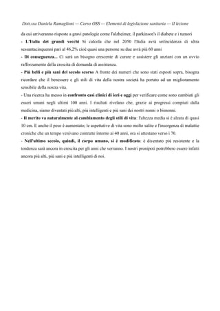 Dott.ssa Daniela Ramaglioni — Corso OSS — Elementi di legislazione sanitaria — II lezione

da cui arriveranno risposte a gravi patologie come l'alzheimer, il parkinson's il diabete e i tumori
- L'Italia dei grandi vecchi Si calcola che nel 2050 l'Italia avrà un'incidenza di ultra
sessantacinquenni pari al 46,2% cioè quasi una persone su due avrà più 60 anni
- Di conseguenza... Ci sarà un bisogno crescente di curare e assistere gli anziani con un ovvio
rafforzamento della crescita di domanda di assistenza.
- Più belli e più sani del secolo scorso A fronte dei numeri che sono stati esposti sopra, bisogna
ricordare che il benessere e gli stili di vita della nostra società ha portato ad un miglioramento
sensibile della nostra vita.
- Una ricerca ha messo in confronto casi clinici di ieri e oggi per verificare come sono cambiati gli
esseri umani negli ultimi 100 anni. I risultati rivelano che, grazie ai progressi compiuti dalla
medicina, siamo diventati più alti, più intelligenti e più sani dei nostri nonni o bisnonni.
- Il merito va naturalmente al cambiamento degli stili di vita: l'altezza media si è alzata di quasi
10 cm. E anche il peso è aumentato; le aspettative di vita sono molto salite e l'insorgenza di malattie
croniche che un tempo venivano contratte intorno ai 40 anni, ora si attestano verso i 70.
- Nell'ultimo secolo, quindi, il corpo umano, si è modificato: è diventato più resistente e la
tendenza sarà ancora in crescita per gli anni che verranno. I nostri pronipoti potrebbero essere infatti
ancora più alti, più sani e più intelligenti di noi.
 