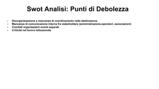 Swot Analisi: Punti di Debolezza
- Disorganizzazione e mancanza di coordinamento nella destinazione
- Mancanza di comunicazione interna fra stakeholders (amministrazione,operatori, associazioni)
- Comitati organizzatori eventi separati
- Criticità nel lavoro istituzionale
 