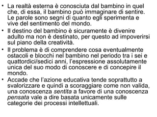 • La realtà esterna è conosciuta dal bambino in quel
che, di essa, il bambino può immaginare di sentire.
Le parole sono segni di quanto egli sperimenta e
vive del sentimento del mondo.
• Il destino del bambino è sicuramente è divenire
adulto ma non è destinato, per questo ad impoverirsi
sul piano della creatività.
• Il problema è di comprendere cosa eventualmente
ostacoli e blocchi nel bambino nel periodo tra i sei e
quattordici/sedici anni, l’espressione assolutamente
unica del suo modo di conoscere e di concepire il
mondo.
• Accade che l’azione educativa tende soprattutto a
svalorizzare e quindi a scoraggiare come non valida,
una conoscenza sentita a favore di una conoscenza
pensata vale a dire basata unicamente sulle
categorie dei processi intellettuali.
 