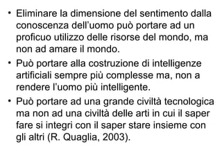 • Eliminare la dimensione del sentimento dalla
conoscenza dell’uomo può portare ad un
proficuo utilizzo delle risorse del mondo, ma
non ad amare il mondo.
• Può portare alla costruzione di intelligenze
artificiali sempre più complesse ma, non a
rendere l’uomo più intelligente.
• Può portare ad una grande civiltà tecnologica
ma non ad una civiltà delle arti in cui il saper
fare si integri con il saper stare insieme con
gli altri (R. Quaglia, 2003).
 