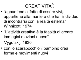 CREATIVITA’:
• “appartiene al fatto di essere vivi,
appartiene alla maniera che ha l’individuo
di incontrarsi con la realtà esterna”
Winnicott, 1974
• “L’attività creativa è la facoltà di creare
immagini o azioni nuove”
Vygotskij, 1930
• con lo scarabocchio il bambino crea
forme e movimenti nuovi
 