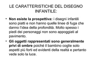 LE CARATTERISTICHE DEL DISEGNO
INFANTILE:
• Non esiste la prospettiva: i disegni infantili
sono piatti e non hanno quelle linee di fuga che
danno l’idea della profondità. Molto spesso i
piedi dei personaggi non sono appoggiati al
pavimento.
• Gli oggetti rappresentati sono generalmente
privi di ombre poiché il bambino coglie solo
aspetti più forti ed evidenti della realtà e pertanto
vede solo la luce.
 