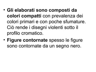 • Gli elaborati sono composti da
colori compatti con prevalenza dei
colori primari e con poche sfumature.
Ciò rende i disegni violenti sotto il
profilo cromatico.
• Figure contornate spesso le figure
sono contornate da un segno nero.
 