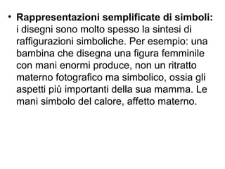 • Rappresentazioni semplificate di simboli:
i disegni sono molto spesso la sintesi di
raffigurazioni simboliche. Per esempio: una
bambina che disegna una figura femminile
con mani enormi produce, non un ritratto
materno fotografico ma simbolico, ossia gli
aspetti più importanti della sua mamma. Le
mani simbolo del calore, affetto materno.
 