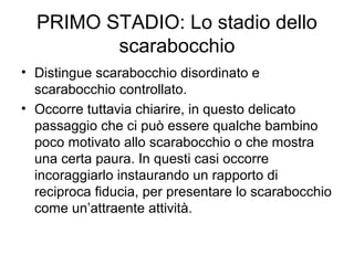 PRIMO STADIO: Lo stadio dello
scarabocchio
• Distingue scarabocchio disordinato e
scarabocchio controllato.
• Occorre tuttavia chiarire, in questo delicato
passaggio che ci può essere qualche bambino
poco motivato allo scarabocchio o che mostra
una certa paura. In questi casi occorre
incoraggiarlo instaurando un rapporto di
reciproca fiducia, per presentare lo scarabocchio
come un’attraente attività.
 