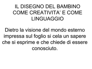 IL DISEGNO DEL BAMBINO
COME CREATIVITA’ E COME
LINGUAGGIO
Dietro la visione del mondo esterno
impressa sul foglio si cela un sapere
che si esprime e che chiede di essere
conosciuto.
 