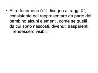 • Altro fenomeno è “il disegno ai raggi X”,
consistente nel rappresentare da parte del
bambino alcuni elementi, come se quelli
da cui sono nascosti, divenuti trasparenti,
li rendessero visibili.
 