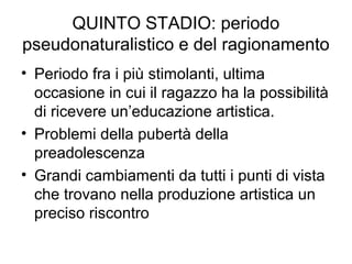 QUINTO STADIO: periodo
pseudonaturalistico e del ragionamento
• Periodo fra i più stimolanti, ultima
occasione in cui il ragazzo ha la possibilità
di ricevere un’educazione artistica.
• Problemi della pubertà della
preadolescenza
• Grandi cambiamenti da tutti i punti di vista
che trovano nella produzione artistica un
preciso riscontro
 