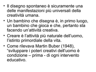 • Il disegno spontaneo è sicuramente una
delle manifestazioni più universali della
creatività umana.
• Un bambino che disegna è, in primo luogo,
un bambino che gioca e che, pertanto sta
facendo un’attività creativa.
• Creare è l’attività più naturale dell’uomo,
l’istinto primordiale della vita.
• Come rilevava Martin Buber (1948),
“sviluppare i poteri creativi dell’uomo è
condizione – prima - di ogni intervento
educativo.
 