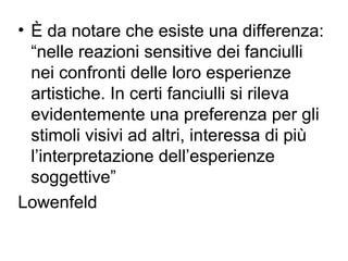• È da notare che esiste una differenza:
“nelle reazioni sensitive dei fanciulli
nei confronti delle loro esperienze
artistiche. In certi fanciulli si rileva
evidentemente una preferenza per gli
stimoli visivi ad altri, interessa di più
l’interpretazione dell’esperienze
soggettive”
Lowenfeld
 