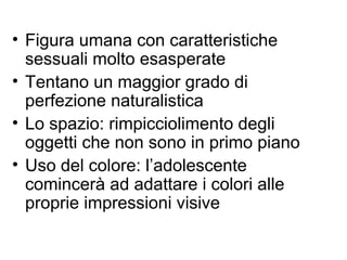 • Figura umana con caratteristiche
sessuali molto esasperate
• Tentano un maggior grado di
perfezione naturalistica
• Lo spazio: rimpicciolimento degli
oggetti che non sono in primo piano
• Uso del colore: l’adolescente
comincerà ad adattare i colori alle
proprie impressioni visive
 