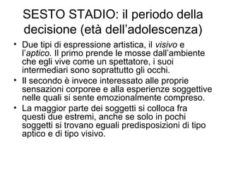 SESTO STADIO: il periodo della
decisione (età dell’adolescenza)
• Due tipi di espressione artistica, il visivo e
l’aptico. Il primo prende le mosse dall’ambiente
che egli vive come un spettatore, i suoi
intermediari sono soprattutto gli occhi.
• Il secondo è invece interessato alle proprie
sensazioni corporee e alla esperienze soggettive
nelle quali si sente emozionalmente compreso.
• La maggior parte dei soggetti si colloca fra
questi due estremi, anche se solo in pochi
soggetti si trovano eguali predisposizioni di tipo
aptico e di tipo visivo.
 