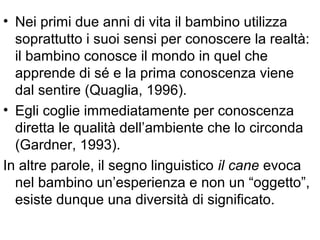 • Nei primi due anni di vita il bambino utilizza
soprattutto i suoi sensi per conoscere la realtà:
il bambino conosce il mondo in quel che
apprende di sé e la prima conoscenza viene
dal sentire (Quaglia, 1996).
• Egli coglie immediatamente per conoscenza
diretta le qualità dell’ambiente che lo circonda
(Gardner, 1993).
In altre parole, il segno linguistico il cane evoca
nel bambino un’esperienza e non un “oggetto”,
esiste dunque una diversità di significato.
 