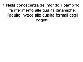 • Nella conoscenza del mondo il bambino
fa riferimento alle qualità dinamiche,
l’adulto invece alle qualità formali degli
oggetti.
 