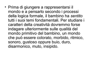 • Prima di giungere a rappresentarsi il
mondo e a pensarlo secondo i processi
della logica formale, il bambino ha sentito
tutti i suoi temi fondamentali. Per studiare i
caratteri della creatività dovremmo forse
indagare ulteriormente sulle qualità del
mondo primitivo del bambino, un mondo
che può essere colorato, morbido, ritmico,
sonoro, gustoso oppure buio, duro,
disarmonico, muto, insipido.
 