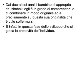 • Dai due ai sei anni il bambino si appropria
dei simboli: egli è in grado di comprenderli e
di combinare in modo originale ed è
precisamente su questa sua originalità che
è utile soffermarsi.
• È infatti in questa fase dello sviluppo che si
gioca la creatività dell’individuo.
 