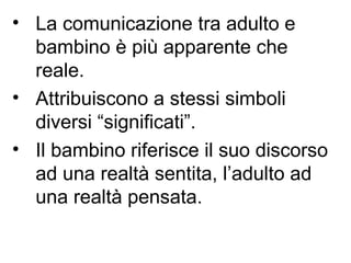 • La comunicazione tra adulto e
bambino è più apparente che
reale.
• Attribuiscono a stessi simboli
diversi “significati”.
• Il bambino riferisce il suo discorso
ad una realtà sentita, l’adulto ad
una realtà pensata.
 
