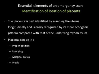 Essential elements of an emergency scan
• The placenta is best identified by scanning the uterus
longitudinally and is easily recognized by its more echogenic
pattern compared with that of the underlying myometrium
• Placenta can be in :
– Proper position
– Low lying
– Marginal previa
– Previa
 