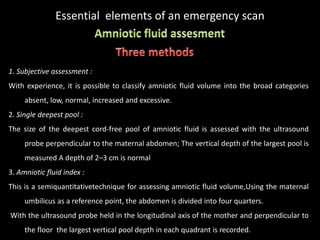 Essential elements of an emergency scan
1. Subjective assessment :
With experience, it is possible to classify amniotic fluid volume into the broad categories
absent, low, normal, increased and excessive.
2. Single deepest pool :
The size of the deepest cord-free pool of amniotic fluid is assessed with the ultrasound
probe perpendicular to the maternal abdomen; The vertical depth of the largest pool is
measured A depth of 2–3 cm is normal
3. Amniotic fluid index :
This is a semiquantitativetechnique for assessing amniotic fluid volume,Using the maternal
umbilicus as a reference point, the abdomen is divided into four quarters.
With the ultrasound probe held in the longitudinal axis of the mother and perpendicular to
the floor the largest vertical pool depth in each quadrant is recorded.
 