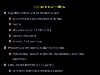 Lecture over view
Essential elements of an emergency scan
Determining the presenting part of the fetus
Fetal lie
Measurements of GA (BPD & FL )
Location of placenta
Amniotic fluid assessment
Problems or emergencies during this time
Preterm labor , location of placenta , haemorrhage , oligo / poly
hydramnios
Early second trimester ( < 16 weeks )
cervical incompitence and habitual abortion
 