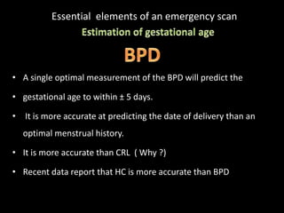 Essential elements of an emergency scan
• A single optimal measurement of the BPD will predict the
• gestational age to within ± 5 days.
• It is more accurate at predicting the date of delivery than an
optimal menstrual history.
• It is more accurate than CRL ( Why ?)
• Recent data report that HC is more accurate than BPD
 