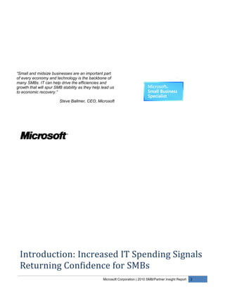 “Small and midsize businesses are an important part
of every economy and technology is the backbone of
many SMBs. IT can help drive the efficiencies and
growth that will spur SMB stability as they help lead us
to economic recovery.”

                        Steve Ballmer, CEO, Microsoft




 Introduction: Increased IT Spending Signals
 Returning Confidence for SMBs
                                                 Microsoft Corporation | 2010 SMB/Partner Insight Report   2
 