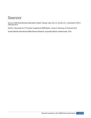 Sources
Survey of 546 Small Business Specialists in Brazil, Canada, India, the U.S. and the U.K., conducted by TNS in
February 2010.

Gartner, “Key Issues for IT Providers Targeting the SMB Market,” James A. Browning, 25 February 2010.

Access Markets International (AMI)-Partners Research, syndicated QPulse market tracker, 2010.




                                                  Microsoft Corporation | 2010 SMB/Partner Insight Report   29
 