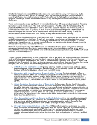 Small and midsize businesses (SMBs) are the economic engine behind nearly every economy. SMBs
around the globe employ 80 percent of the world’s work force and generate more than half of its GDP,
according to Access Markets International (AMI)-Partners Research. With agility, creativity and deep
customer knowledge, smaller businesses have historically helped global markets overcome economic
challenges.

These businesses also invest significantly in information technology (IT) as a core business tool. According
to market research firm Gartner, “The SMB market represents 44% of the total IT market spending. We
predict that SMBs will spend $800 billion on IT in 2010. Our research indicates that midsize businesses
worldwide will increase their IT spending in 2010 by 5.4% over 2009 spending levels.” At Microsoft, we
believe IT can play a substantial role in buoying SMBs through turbulent times, helping to drive the
efficiencies and growth that will spur SMB stability as they lead us to economic recovery.

Playing a critical, complementary role for this sector are local IT partners. SMBs, especially the two thirds of
smaller businesses without dedicated IT staff, rely on retailers, manufacturers and local vendors such as
Microsoft Small Business Specialists. In a challenging market and with increasingly complex IT options,
SMBs expect these IT partners to not only deliver solutions, but also to provide sound, strategic guidance
tailored to their business, vertical and industry.
Microsoft invests significantly in the SMB market and relies heavily on a global ecosystem of 640,000
partners to represent our solutions and offer local expertise to our customers around the world. Among
those 640,000 partners are nearly 20,000 small and midsize business experts that carry the Microsoft Small
Business Specialist designation.


To gain a greater understanding of what SMBs expect from IT, we began last year to gather input from these
small and midsize business partners, our hands-on experts on SMB customers. For this second annual
Microsoft SMB/Partner Insight Report, we turned to Small Business Specialists from the U.S., Canada, U.K.,
Brazil and India. The data in this report, and our engagement with the Small Business Specialist Community
throughout the year, point to a number of key trends we anticipate seeing over the next year:
    1. SMB IT Spend is on the Rebound. Signaling returning stability and confidence, partners expect
        significantly more SMBs to increase IT expenditures in 2010. Controlling costs is still a key concern,
        but cuts to IT staff and budgets will decrease from 2009 levels.
    2. Doing More with Less, Generating Growth Are Key Priorities. Continuing to look to IT as a
        strategic investment, SMBs will prioritize technologies that help them in two key areas: being more
        cost-efficient and driving business growth. SMBs still see server virtualization as demonstrating
        appreciable value in both areas, and will increase expenditures accordingly. They also continue to
        see cost savings in IT consolidation, and growth potential in Customer Relationship Management
        (CRM).
    3. Cloud Computing Remains an Area of Opportunity. Software as a Service (SaaS) also ranks
        among the top technologies for both cost reductions and growth, and will continue to be embraced
        by SMBs. As smaller businesses continue to focus on adapting to shifts in the economic climate, the
        flexibility, security and affordability of cloud solutions hold appeal. SaaS also helps small businesses
        gain enterprise-level functionality on a per-user basis without significant outlays of much needed
        capital for on-premise software. SMBs are still cautious, however, and are looking to better
        understand how SaaS can address their particular needs, integrate with current solutions and drive
        better business performance.
    4. More Remote Workers Driving Demand for Mobile Solutions. Even more small businesses will
        add remote workers in 2010, continuing this trend from 2009. Supporting this growing segment of
        their workforce will place additional demands on networks regarding security, access to core
        business applications, collaboration tools and the exchange of data in real time.
    5. Strategic Importance of Partners on the Rise. SMBs are facing serious challenges, especially
        those businesses with limited or no dedicated IT staff. As a result, SMBs are increasingly turning to
        vendors and value-added resellers (VARs) to help them navigate unfamiliar waters and make
        strategic, business-driven decisions that will optimize IT budgets and performance. VARs will
        respond with more tailored solutions that demonstrate a deep understanding of customers and their
        needs.


                                                  Microsoft Corporation | 2010 SMB/Partner Insight Report   3
 