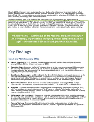 Clearly, 2010 will present more challenges for many SMBs, who will continue to concentrate their efforts
around adapting to the latest market realities. They will also look again to IT as a key strategic investment
that will help them overcome economic adversity and gain competitive advantage. If SMBs are the backbone
of our economy, technology is the backbone of SMBs.
Smaller businesses need to be sure they are making the right IT investments and understand how
technology can help them compete and win in the marketplace. The Microsoft SMB/Partner Insight Report
highlights key areas where IT can improve business functions and performance. SMBs should capitalize on
the opportunity to shore up their bottom line through strategic IT investments, in partnership with a trusted
advisor such as a Microsoft Small Business Specialist or other local consultant. They must have the right
plan in place to ensure that they will remain the resilient economic engine powering the global economy.




    We believe SMB IT spending is on the rebound, and partners will play
    an increasingly important role in helping smaller companies make the
         right IT investments to cut costs and grow their businesses.



Key Findings
Trends and Attitudes among SMBs
•   SMB IT Spending: 63% of Microsoft Small Business Specialist partners forecast higher spending
    among SMBs in 2010, a 38 point increase over 2009.

•   Reducing Costs: Reducing staff and IT costs continue to be the most common ways SMB customers
    are surviving the economic downturn, but at decreased levels from 2009 to 2010. Investing in IT and
    creative marketing and advertising are at significantly higher levels in 2010 than in 2009, but remain a
    way of surviving for one third or less.

•   Cost-Saving Technologies and Investments for Growth: Virtualization continues to be viewed as the
    best cost saving technology and investment for growth in 2010. IT consolidation (small and mid-size
    servers) and SaaS follow virtualization in consideration as best cost saving technologies. Customer
    Relationship Management follows virtualization in consideration as the best technology for growth.

•   Server Virtualization: Small Business Specialist partners estimate an average of 15% of their
    customers are currently using virtualization and the majority (73%) expect this to increase in 2010.

•   Windows 7: Partners expect Windows 7 deployments to double among their SMB customers in 2010,
    with “increased performance/responsiveness” and “improved reliability” cited as the top benefits for
    SMBs adopting the new operating system. 44% of partners forecast Windows 7 availability will increase
    new server deployments in 2010.

•   Software as a Service (SaaS): On average, over one in ten small and mid-sized business customers
    are currently using SaaS/Hosted applications (+2% to 12%). Small Business Specialist partners continue
    to forecast increased use by the end of 2010, which is likely to be realized given the expected shift in
    customers with increased IT purchases in 2010.

•   Remote Workers: The majority of Small Business Specialist partners continue to believe their
    customers will increase their remote worker base in 2010 with a significant upward shift (+20 points to
    74%) since 2009.




                                                 Microsoft Corporation | 2010 SMB/Partner Insight Report   4
 