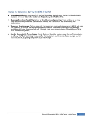 Trends for Companies Serving the SMB IT Market
•   Business Opportunity: Upgrading OS, Backup, Hardware, Virtualization, Server Consolidation and
    Migration of Server OS are the lead areas of opportunity identified for 2010.

•   Business Priorities: Top 2010 priorities for Small Business Specialist partners continue to be new
    sales and marketing materials, specialization (training and certification) and establishing new
    partnerships.

•   Customer Relationships: Partner roles with their customers continue to be dynamic in 2010, with only
    6% expecting no change. Small Business Specialists report customers want increasingly strategic
    assistance, with cost reductions help still the single most common expectation, followed by providing
    more remote management.

•   Vendor Support with Technologies: Small Business Specialist partners view Microsoft technologies
    as offering the “Best” technology resources for their customers both in terms of cost savings and for
    business growth, outpacing competitors by a wide margin.




                                                Microsoft Corporation | 2010 SMB/Partner Insight Report   5
 