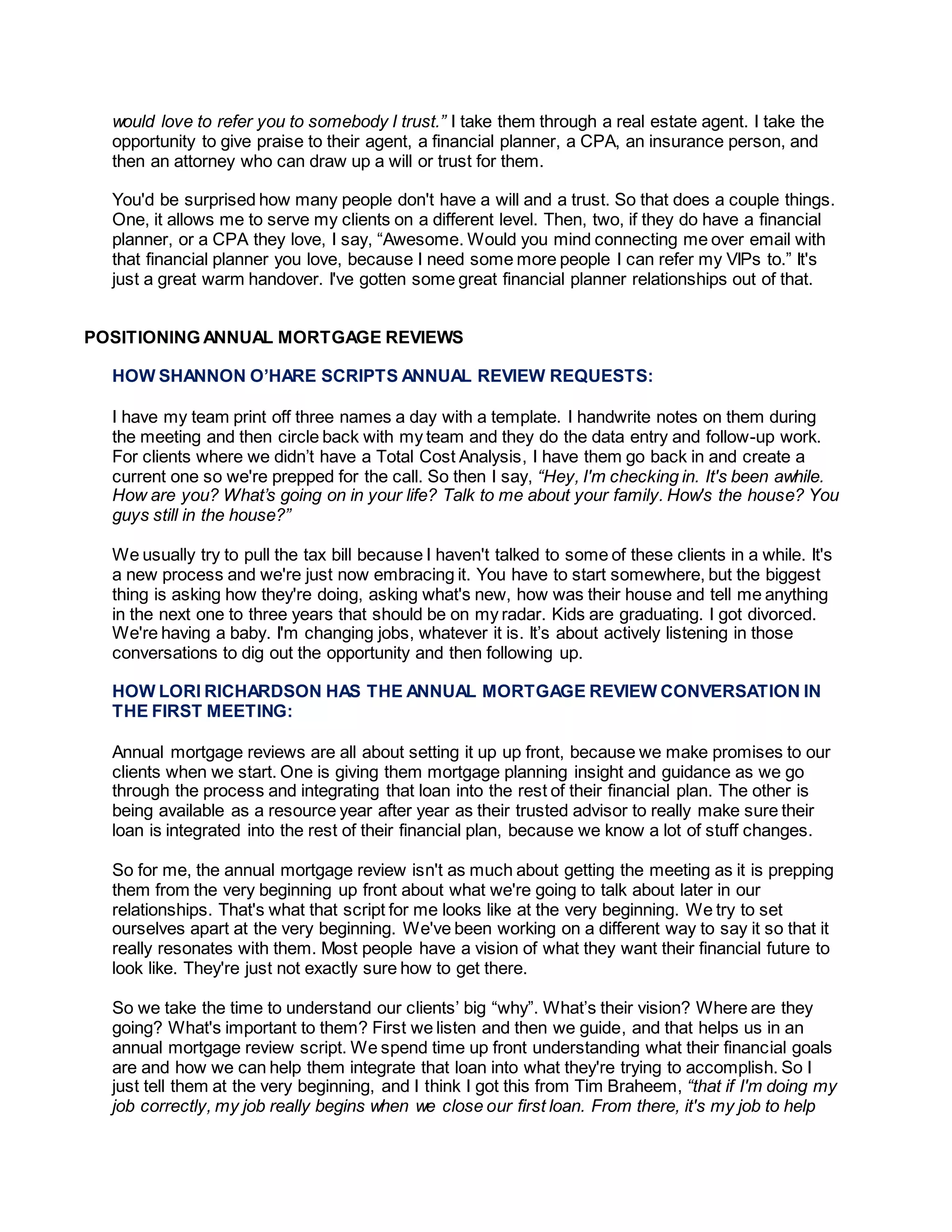 would love to refer you to somebody I trust.” I take them through a real estate agent. I take the
opportunity to give praise to their agent, a financial planner, a CPA, an insurance person, and
then an attorney who can draw up a will or trust for them.
You'd be surprised how many people don't have a will and a trust. So that does a couple things.
One, it allows me to serve my clients on a different level. Then, two, if they do have a financial
planner, or a CPA they love, I say, “Awesome. Would you mind connecting me over email with
that financial planner you love, because I need some more people I can refer my VIPs to.” It's
just a great warm handover. I've gotten some great financial planner relationships out of that.
POSITIONING ANNUAL MORTGAGE REVIEWS
HOW SHANNON O’HARE SCRIPTS ANNUAL REVIEW REQUESTS:
I have my team print off three names a day with a template. I handwrite notes on them during
the meeting and then circle back with my team and they do the data entry and follow-up work.
For clients where we didn’t have a Total Cost Analysis, I have them go back in and create a
current one so we're prepped for the call. So then I say, “Hey, I'm checking in. It's been awhile.
How are you? What’s going on in your life? Talk to me about your family. How's the house? You
guys still in the house?”
We usually try to pull the tax bill because I haven't talked to some of these clients in a while. It's
a new process and we're just now embracing it. You have to start somewhere, but the biggest
thing is asking how they're doing, asking what's new, how was their house and tell me anything
in the next one to three years that should be on my radar. Kids are graduating. I got divorced.
We're having a baby. I'm changing jobs, whatever it is. It’s about actively listening in those
conversations to dig out the opportunity and then following up.
HOW LORI RICHARDSON HAS THE ANNUAL MORTGAGE REVIEW CONVERSATION IN
THE FIRST MEETING:
Annual mortgage reviews are all about setting it up up front, because we make promises to our
clients when we start. One is giving them mortgage planning insight and guidance as we go
through the process and integrating that loan into the rest of their financial plan. The other is
being available as a resource year after year as their trusted advisor to really make sure their
loan is integrated into the rest of their financial plan, because we know a lot of stuff changes.
So for me, the annual mortgage review isn't as much about getting the meeting as it is prepping
them from the very beginning up front about what we're going to talk about later in our
relationships. That's what that script for me looks like at the very beginning. We try to set
ourselves apart at the very beginning. We've been working on a different way to say it so that it
really resonates with them. Most people have a vision of what they want their financial future to
look like. They're just not exactly sure how to get there.
So we take the time to understand our clients’ big “why”. What’s their vision? Where are they
going? What's important to them? First we listen and then we guide, and that helps us in an
annual mortgage review script. We spend time up front understanding what their financial goals
are and how we can help them integrate that loan into what they're trying to accomplish. So I
just tell them at the very beginning, and I think I got this from Tim Braheem, “that if I'm doing my
job correctly, my job really begins when we close our first loan. From there, it's my job to help
 