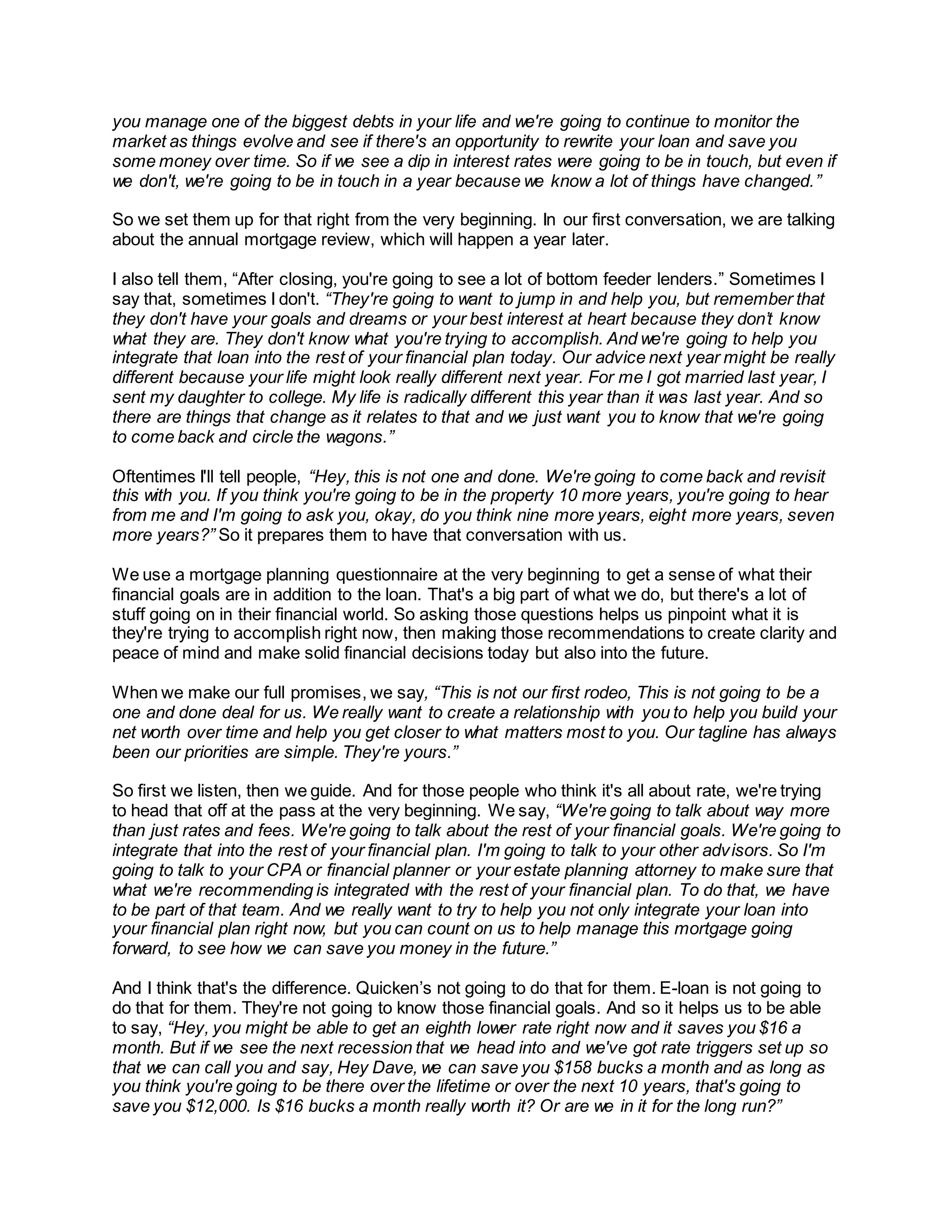 you manage one of the biggest debts in your life and we're going to continue to monitor the
market as things evolve and see if there's an opportunity to rewrite your loan and save you
some money over time. So if we see a dip in interest rates were going to be in touch, but even if
we don't, we're going to be in touch in a year because we know a lot of things have changed.”
So we set them up for that right from the very beginning. In our first conversation, we are talking
about the annual mortgage review, which will happen a year later.
I also tell them, “After closing, you're going to see a lot of bottom feeder lenders.” Sometimes I
say that, sometimes I don't. “They're going to want to jump in and help you, but remember that
they don't have your goals and dreams or your best interest at heart because they don’t know
what they are. They don't know what you're trying to accomplish. And we're going to help you
integrate that loan into the rest of your financial plan today. Our advice next year might be really
different because your life might look really different next year. For me I got married last year, I
sent my daughter to college. My life is radically different this year than it was last year. And so
there are things that change as it relates to that and we just want you to know that we're going
to come back and circle the wagons.”
Oftentimes I'll tell people, “Hey, this is not one and done. We're going to come back and revisit
this with you. If you think you're going to be in the property 10 more years, you're going to hear
from me and I'm going to ask you, okay, do you think nine more years, eight more years, seven
more years?” So it prepares them to have that conversation with us.
We use a mortgage planning questionnaire at the very beginning to get a sense of what their
financial goals are in addition to the loan. That's a big part of what we do, but there's a lot of
stuff going on in their financial world. So asking those questions helps us pinpoint what it is
they're trying to accomplish right now, then making those recommendations to create clarity and
peace of mind and make solid financial decisions today but also into the future.
When we make our full promises, we say, “This is not our first rodeo, This is not going to be a
one and done deal for us. We really want to create a relationship with you to help you build your
net worth over time and help you get closer to what matters most to you. Our tagline has always
been our priorities are simple. They're yours.”
So first we listen, then we guide. And for those people who think it's all about rate, we're trying
to head that off at the pass at the very beginning. We say, “We're going to talk about way more
than just rates and fees. We're going to talk about the rest of your financial goals. We're going to
integrate that into the rest of your financial plan. I'm going to talk to your other advisors. So I'm
going to talk to your CPA or financial planner or your estate planning attorney to make sure that
what we're recommending is integrated with the rest of your financial plan. To do that, we have
to be part of that team. And we really want to try to help you not only integrate your loan into
your financial plan right now, but you can count on us to help manage this mortgage going
forward, to see how we can save you money in the future.”
And I think that's the difference. Quicken’s not going to do that for them. E-loan is not going to
do that for them. They're not going to know those financial goals. And so it helps us to be able
to say, “Hey, you might be able to get an eighth lower rate right now and it saves you $16 a
month. But if we see the next recession that we head into and we've got rate triggers set up so
that we can call you and say, Hey Dave, we can save you $158 bucks a month and as long as
you think you're going to be there over the lifetime or over the next 10 years, that's going to
save you $12,000. Is $16 bucks a month really worth it? Or are we in it for the long run?”
 
