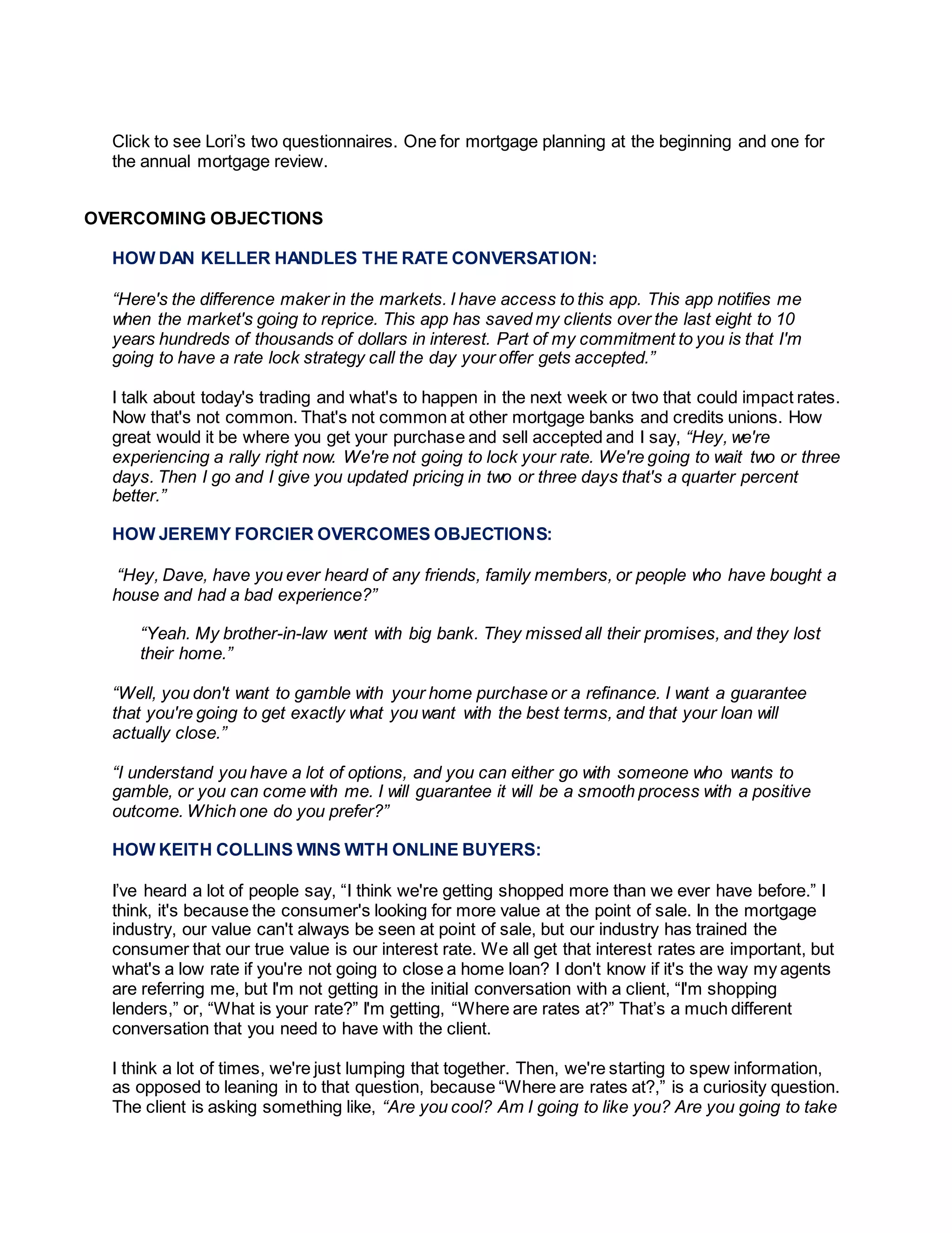 Click to see Lori’s two questionnaires. One for mortgage planning at the beginning and one for
the annual mortgage review.
OVERCOMING OBJECTIONS
HOW DAN KELLER HANDLES THE RATE CONVERSATION:
“Here's the difference maker in the markets. I have access to this app. This app notifies me
when the market's going to reprice. This app has saved my clients over the last eight to 10
years hundreds of thousands of dollars in interest. Part of my commitment to you is that I'm
going to have a rate lock strategy call the day your offer gets accepted.”
I talk about today's trading and what's to happen in the next week or two that could impact rates.
Now that's not common. That's not common at other mortgage banks and credits unions. How
great would it be where you get your purchase and sell accepted and I say, “Hey, we're
experiencing a rally right now. We're not going to lock your rate. We're going to wait two or three
days. Then I go and I give you updated pricing in two or three days that's a quarter percent
better.”
HOW JEREMY FORCIER OVERCOMES OBJECTIONS:
“Hey, Dave, have you ever heard of any friends, family members, or people who have bought a
house and had a bad experience?”
“Yeah. My brother-in-law went with big bank. They missed all their promises, and they lost
their home.”
“Well, you don't want to gamble with your home purchase or a refinance. I want a guarantee
that you're going to get exactly what you want with the best terms, and that your loan will
actually close.”
“I understand you have a lot of options, and you can either go with someone who wants to
gamble, or you can come with me. I will guarantee it will be a smooth process with a positive
outcome. Which one do you prefer?”
HOW KEITH COLLINS WINS WITH ONLINE BUYERS:
I’ve heard a lot of people say, “I think we're getting shopped more than we ever have before.” I
think, it's because the consumer's looking for more value at the point of sale. In the mortgage
industry, our value can't always be seen at point of sale, but our industry has trained the
consumer that our true value is our interest rate. We all get that interest rates are important, but
what's a low rate if you're not going to close a home loan? I don't know if it's the way my agents
are referring me, but I'm not getting in the initial conversation with a client, “I'm shopping
lenders,” or, “What is your rate?” I'm getting, “Where are rates at?” That’s a much different
conversation that you need to have with the client.
I think a lot of times, we're just lumping that together. Then, we're starting to spew information,
as opposed to leaning in to that question, because “Where are rates at?,” is a curiosity question.
The client is asking something like, “Are you cool? Am I going to like you? Are you going to take
 