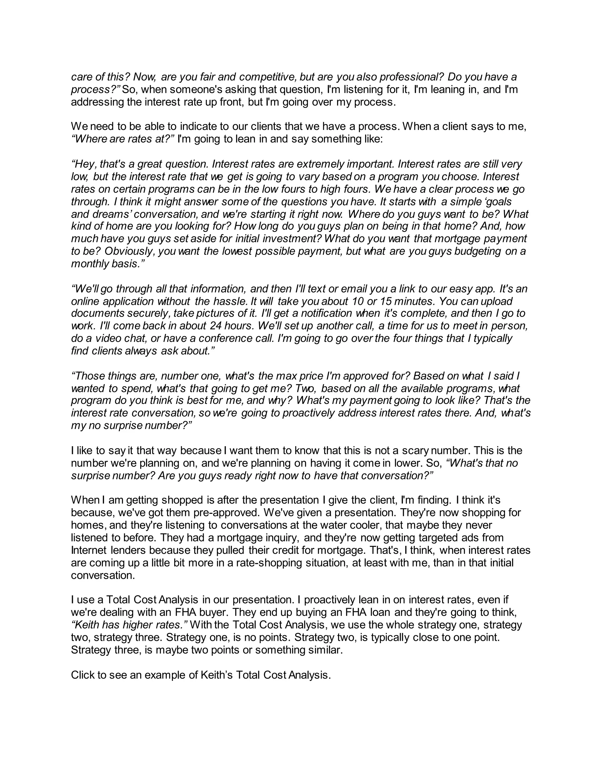 care of this? Now, are you fair and competitive, but are you also professional? Do you have a
process?” So, when someone's asking that question, I'm listening for it, I'm leaning in, and I'm
addressing the interest rate up front, but I'm going over my process.
We need to be able to indicate to our clients that we have a process. When a client says to me,
“Where are rates at?” I'm going to lean in and say something like:
“Hey, that's a great question. Interest rates are extremely important. Interest rates are still very
low, but the interest rate that we get is going to vary based on a program you choose. Interest
rates on certain programs can be in the low fours to high fours. We have a clear process we go
through. I think it might answer some of the questions you have. It starts with a simple ‘goals
and dreams’ conversation, and we're starting it right now. Where do you guys want to be? What
kind of home are you looking for? How long do you guys plan on being in that home? And, how
much have you guys set aside for initial investment? What do you want that mortgage payment
to be? Obviously, you want the lowest possible payment, but what are you guys budgeting on a
monthly basis.”
“We'll go through all that information, and then I'll text or email you a link to our easy app. It's an
online application without the hassle. It will take you about 10 or 15 minutes. You can upload
documents securely, take pictures of it. I'll get a notification when it's complete, and then I go to
work. I'll come back in about 24 hours. We'll set up another call, a time for us to meet in person,
do a video chat, or have a conference call. I'm going to go over the four things that I typically
find clients always ask about.”
“Those things are, number one, what's the max price I'm approved for? Based on what I said I
wanted to spend, what's that going to get me? Two, based on all the available programs, what
program do you think is best for me, and why? What's my payment going to look like? That's the
interest rate conversation, so we're going to proactively address interest rates there. And, what's
my no surprise number?”
I like to say it that way because I want them to know that this is not a scary number. This is the
number we're planning on, and we're planning on having it come in lower. So, “What's that no
surprise number? Are you guys ready right now to have that conversation?”
When I am getting shopped is after the presentation I give the client, I'm finding. I think it's
because, we've got them pre-approved. We've given a presentation. They're now shopping for
homes, and they're listening to conversations at the water cooler, that maybe they never
listened to before. They had a mortgage inquiry, and they're now getting targeted ads from
Internet lenders because they pulled their credit for mortgage. That's, I think, when interest rates
are coming up a little bit more in a rate-shopping situation, at least with me, than in that initial
conversation.
I use a Total Cost Analysis in our presentation. I proactively lean in on interest rates, even if
we're dealing with an FHA buyer. They end up buying an FHA loan and they're going to think,
“Keith has higher rates.” With the Total Cost Analysis, we use the whole strategy one, strategy
two, strategy three. Strategy one, is no points. Strategy two, is typically close to one point.
Strategy three, is maybe two points or something similar.
Click to see an example of Keith’s Total Cost Analysis.
 