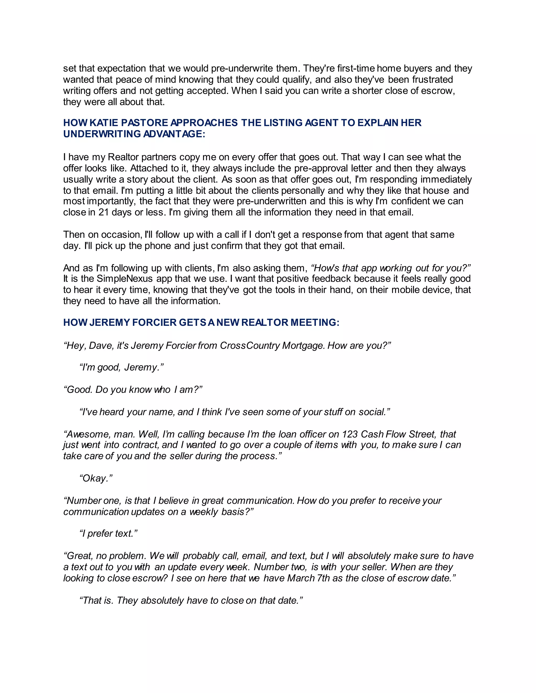 set that expectation that we would pre-underwrite them. They're first-time home buyers and they
wanted that peace of mind knowing that they could qualify, and also they've been frustrated
writing offers and not getting accepted. When I said you can write a shorter close of escrow,
they were all about that.
HOW KATIE PASTORE APPROACHES THE LISTING AGENT TO EXPLAIN HER
UNDERWRITING ADVANTAGE:
I have my Realtor partners copy me on every offer that goes out. That way I can see what the
offer looks like. Attached to it, they always include the pre-approval letter and then they always
usually write a story about the client. As soon as that offer goes out, I'm responding immediately
to that email. I'm putting a little bit about the clients personally and why they like that house and
most importantly, the fact that they were pre-underwritten and this is why I'm confident we can
close in 21 days or less. I'm giving them all the information they need in that email.
Then on occasion, I'll follow up with a call if I don't get a response from that agent that same
day. I'll pick up the phone and just confirm that they got that email.
And as I'm following up with clients, I'm also asking them, “How's that app working out for you?”
It is the SimpleNexus app that we use. I want that positive feedback because it feels really good
to hear it every time, knowing that they've got the tools in their hand, on their mobile device, that
they need to have all the information.
HOW JEREMY FORCIER GETSANEW REALTOR MEETING:
“Hey, Dave, it's Jeremy Forcier from CrossCountry Mortgage. How are you?”
“I'm good, Jeremy.”
“Good. Do you know who I am?”
“I've heard your name, and I think I've seen some of your stuff on social.”
“Awesome, man. Well, I’m calling because I’m the loan officer on 123 Cash Flow Street, that
just went into contract, and I wanted to go over a couple of items with you, to make sure I can
take care of you and the seller during the process.”
“Okay.”
“Number one, is that I believe in great communication. How do you prefer to receive your
communication updates on a weekly basis?”
“I prefer text.”
“Great, no problem. We will probably call, email, and text, but I will absolutely make sure to have
a text out to you with an update every week. Number two, is with your seller. When are they
looking to close escrow? I see on here that we have March 7th as the close of escrow date.”
“That is. They absolutely have to close on that date.”
 