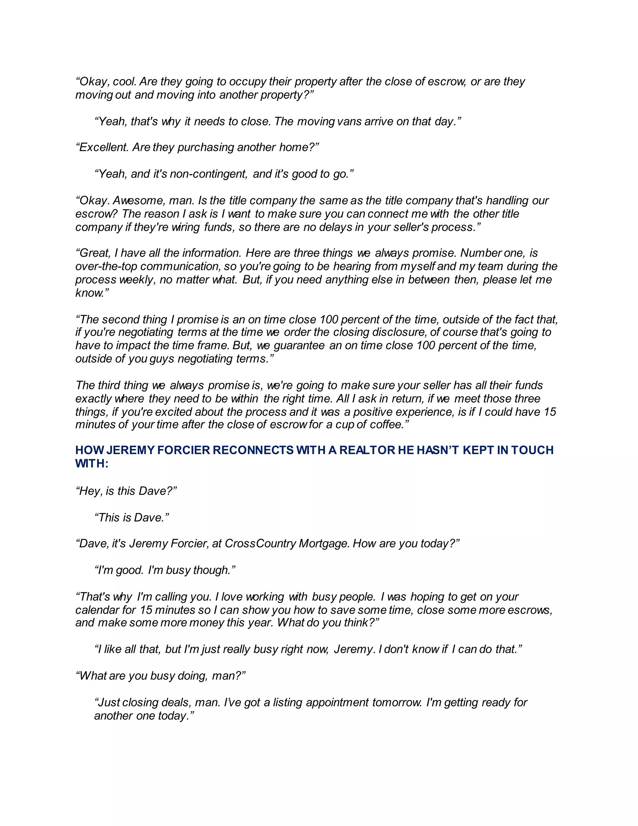“Okay, cool. Are they going to occupy their property after the close of escrow, or are they
moving out and moving into another property?”
“Yeah, that's why it needs to close. The moving vans arrive on that day.”
“Excellent. Are they purchasing another home?”
“Yeah, and it's non-contingent, and it's good to go.”
“Okay. Awesome, man. Is the title company the same as the title company that's handling our
escrow? The reason I ask is I want to make sure you can connect me with the other title
company if they're wiring funds, so there are no delays in your seller's process.”
“Great, I have all the information. Here are three things we always promise. Number one, is
over-the-top communication, so you're going to be hearing from myself and my team during the
process weekly, no matter what. But, if you need anything else in between then, please let me
know.”
“The second thing I promise is an on time close 100 percent of the time, outside of the fact that,
if you're negotiating terms at the time we order the closing disclosure, of course that's going to
have to impact the time frame. But, we guarantee an on time close 100 percent of the time,
outside of you guys negotiating terms.”
The third thing we always promise is, we're going to make sure your seller has all their funds
exactly where they need to be within the right time. All I ask in return, if we meet those three
things, if you're excited about the process and it was a positive experience, is if I could have 15
minutes of your time after the close of escrowfor a cup of coffee.”
HOW JEREMY FORCIER RECONNECTS WITH A REALTOR HE HASN’T KEPT IN TOUCH
WITH:
“Hey, is this Dave?”
“This is Dave.”
“Dave, it's Jeremy Forcier, at CrossCountry Mortgage. How are you today?”
“I'm good. I'm busy though.”
“That's why I'm calling you. I love working with busy people. I was hoping to get on your
calendar for 15 minutes so I can show you how to save some time, close some more escrows,
and make some more money this year. What do you think?”
“I like all that, but I'm just really busy right now, Jeremy. I don't know if I can do that.”
“What are you busy doing, man?”
“Just closing deals, man. I’ve got a listing appointment tomorrow. I'm getting ready for
another one today.”
 