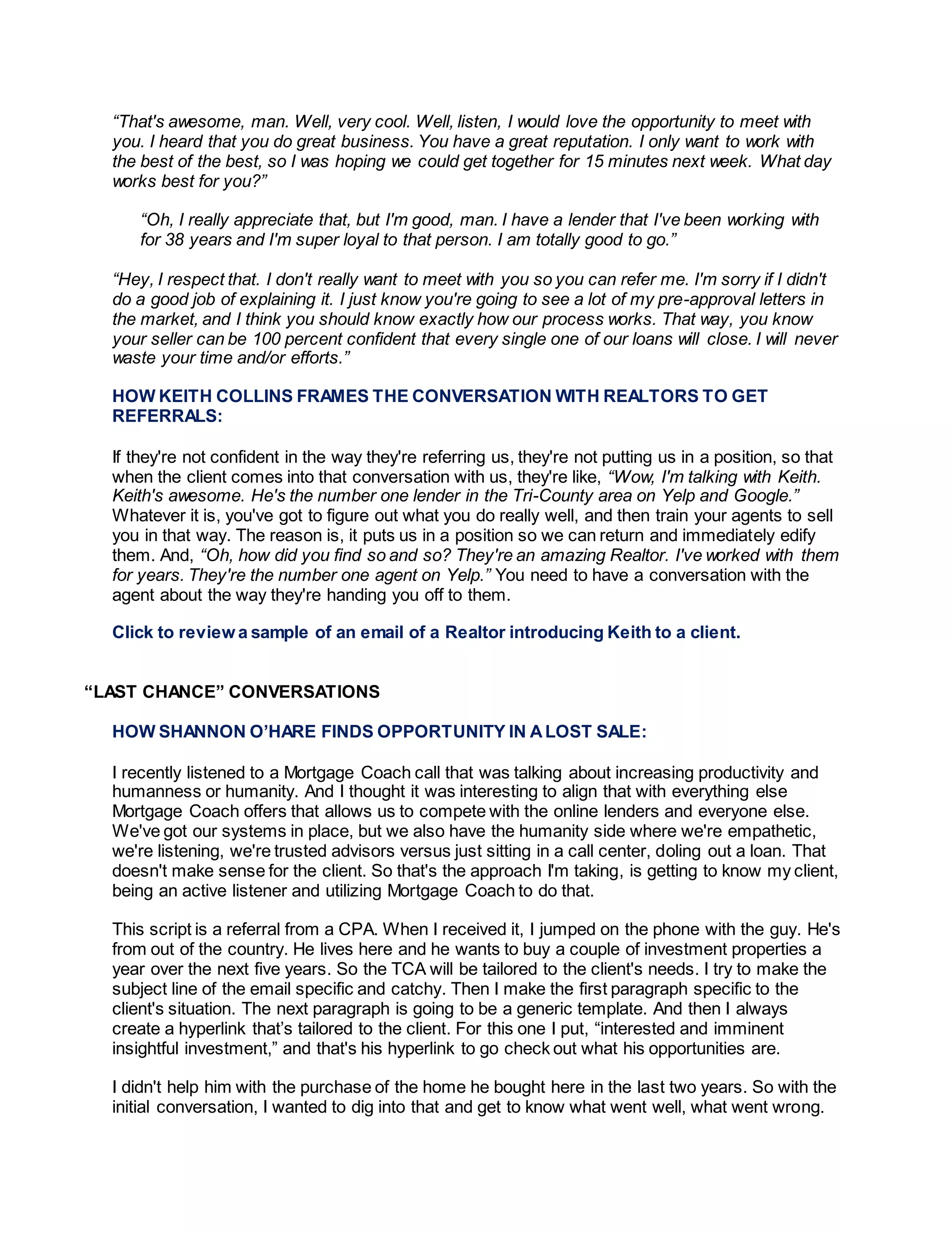 “That's awesome, man. Well, very cool. Well, listen, I would love the opportunity to meet with
you. I heard that you do great business. You have a great reputation. I only want to work with
the best of the best, so I was hoping we could get together for 15 minutes next week. What day
works best for you?”
“Oh, I really appreciate that, but I'm good, man. I have a lender that I've been working with
for 38 years and I'm super loyal to that person. I am totally good to go.”
“Hey, I respect that. I don't really want to meet with you so you can refer me. I'm sorry if I didn't
do a good job of explaining it. I just know you're going to see a lot of my pre-approval letters in
the market, and I think you should know exactly how our process works. That way, you know
your seller can be 100 percent confident that every single one of our loans will close. I will never
waste your time and/or efforts.”
HOW KEITH COLLINS FRAMES THE CONVERSATION WITH REALTORS TO GET
REFERRALS:
If they're not confident in the way they're referring us, they're not putting us in a position, so that
when the client comes into that conversation with us, they're like, “Wow, I'm talking with Keith.
Keith's awesome. He's the number one lender in the Tri-County area on Yelp and Google.”
Whatever it is, you've got to figure out what you do really well, and then train your agents to sell
you in that way. The reason is, it puts us in a position so we can return and immediately edify
them. And, “Oh, how did you find so and so? They're an amazing Realtor. I've worked with them
for years. They're the number one agent on Yelp.” You need to have a conversation with the
agent about the way they're handing you off to them.
Click to review a sample of an email of a Realtor introducing Keith to a client.
“LAST CHANCE” CONVERSATIONS
HOW SHANNON O’HARE FINDS OPPORTUNITY IN ALOST SALE:
I recently listened to a Mortgage Coach call that was talking about increasing productivity and
humanness or humanity. And I thought it was interesting to align that with everything else
Mortgage Coach offers that allows us to compete with the online lenders and everyone else.
We've got our systems in place, but we also have the humanity side where we're empathetic,
we're listening, we're trusted advisors versus just sitting in a call center, doling out a loan. That
doesn't make sense for the client. So that's the approach I'm taking, is getting to know my client,
being an active listener and utilizing Mortgage Coach to do that.
This script is a referral from a CPA. When I received it, I jumped on the phone with the guy. He's
from out of the country. He lives here and he wants to buy a couple of investment properties a
year over the next five years. So the TCA will be tailored to the client's needs. I try to make the
subject line of the email specific and catchy. Then I make the first paragraph specific to the
client's situation. The next paragraph is going to be a generic template. And then I always
create a hyperlink that’s tailored to the client. For this one I put, “interested and imminent
insightful investment,” and that's his hyperlink to go check out what his opportunities are.
I didn't help him with the purchase of the home he bought here in the last two years. So with the
initial conversation, I wanted to dig into that and get to know what went well, what went wrong.
 