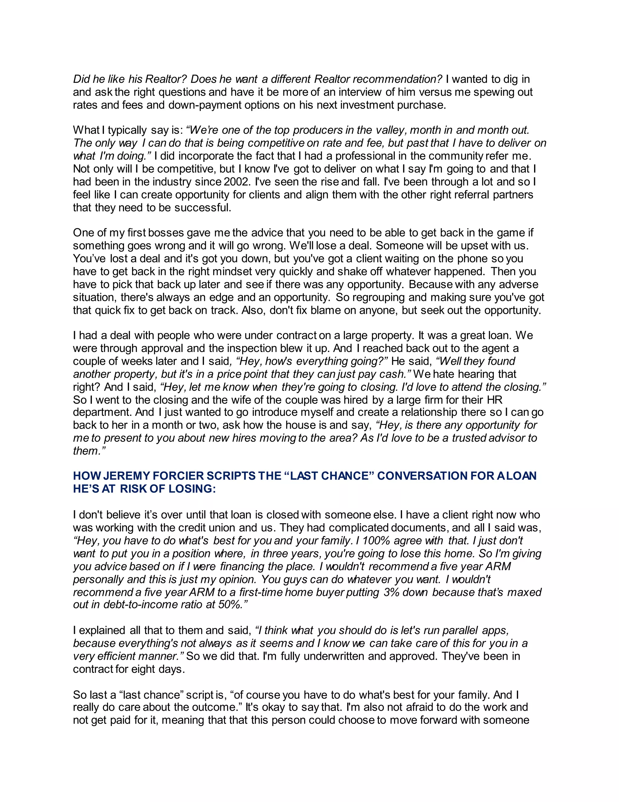 Did he like his Realtor? Does he want a different Realtor recommendation? I wanted to dig in
and ask the right questions and have it be more of an interview of him versus me spewing out
rates and fees and down-payment options on his next investment purchase.
What I typically say is: “We’re one of the top producers in the valley, month in and month out.
The only way I can do that is being competitive on rate and fee, but past that I have to deliver on
what I'm doing.” I did incorporate the fact that I had a professional in the community refer me.
Not only will I be competitive, but I know I've got to deliver on what I say I'm going to and that I
had been in the industry since 2002. I've seen the rise and fall. I've been through a lot and so I
feel like I can create opportunity for clients and align them with the other right referral partners
that they need to be successful.
One of my first bosses gave me the advice that you need to be able to get back in the game if
something goes wrong and it will go wrong. We'll lose a deal. Someone will be upset with us.
You’ve lost a deal and it's got you down, but you've got a client waiting on the phone so you
have to get back in the right mindset very quickly and shake off whatever happened. Then you
have to pick that back up later and see if there was any opportunity. Because with any adverse
situation, there's always an edge and an opportunity. So regrouping and making sure you've got
that quick fix to get back on track. Also, don't fix blame on anyone, but seek out the opportunity.
I had a deal with people who were under contract on a large property. It was a great loan. We
were through approval and the inspection blew it up. And I reached back out to the agent a
couple of weeks later and I said, “Hey, how's everything going?” He said, “Well they found
another property, but it's in a price point that they can just pay cash.” We hate hearing that
right? And I said, “Hey, let me know when they're going to closing. I'd love to attend the closing.”
So I went to the closing and the wife of the couple was hired by a large firm for their HR
department. And I just wanted to go introduce myself and create a relationship there so I can go
back to her in a month or two, ask how the house is and say, “Hey, is there any opportunity for
me to present to you about new hires moving to the area? As I'd love to be a trusted advisor to
them.”
HOW JEREMY FORCIER SCRIPTS THE “LAST CHANCE” CONVERSATION FOR ALOAN
HE’S AT RISK OF LOSING:
I don't believe it’s over until that loan is closed with someone else. I have a client right now who
was working with the credit union and us. They had complicated documents, and all I said was,
“Hey, you have to do what's best for you and your family. I 100% agree with that. I just don't
want to put you in a position where, in three years, you're going to lose this home. So I'm giving
you advice based on if I were financing the place. I wouldn't recommend a five year ARM
personally and this is just my opinion. You guys can do whatever you want. I wouldn't
recommend a five year ARM to a first-time home buyer putting 3% down because that’s maxed
out in debt-to-income ratio at 50%.”
I explained all that to them and said, “I think what you should do is let's run parallel apps,
because everything's not always as it seems and I know we can take care of this for you in a
very efficient manner.” So we did that. I'm fully underwritten and approved. They've been in
contract for eight days.
So last a “last chance” script is, “of course you have to do what's best for your family. And I
really do care about the outcome.” It's okay to say that. I'm also not afraid to do the work and
not get paid for it, meaning that that this person could choose to move forward with someone
 