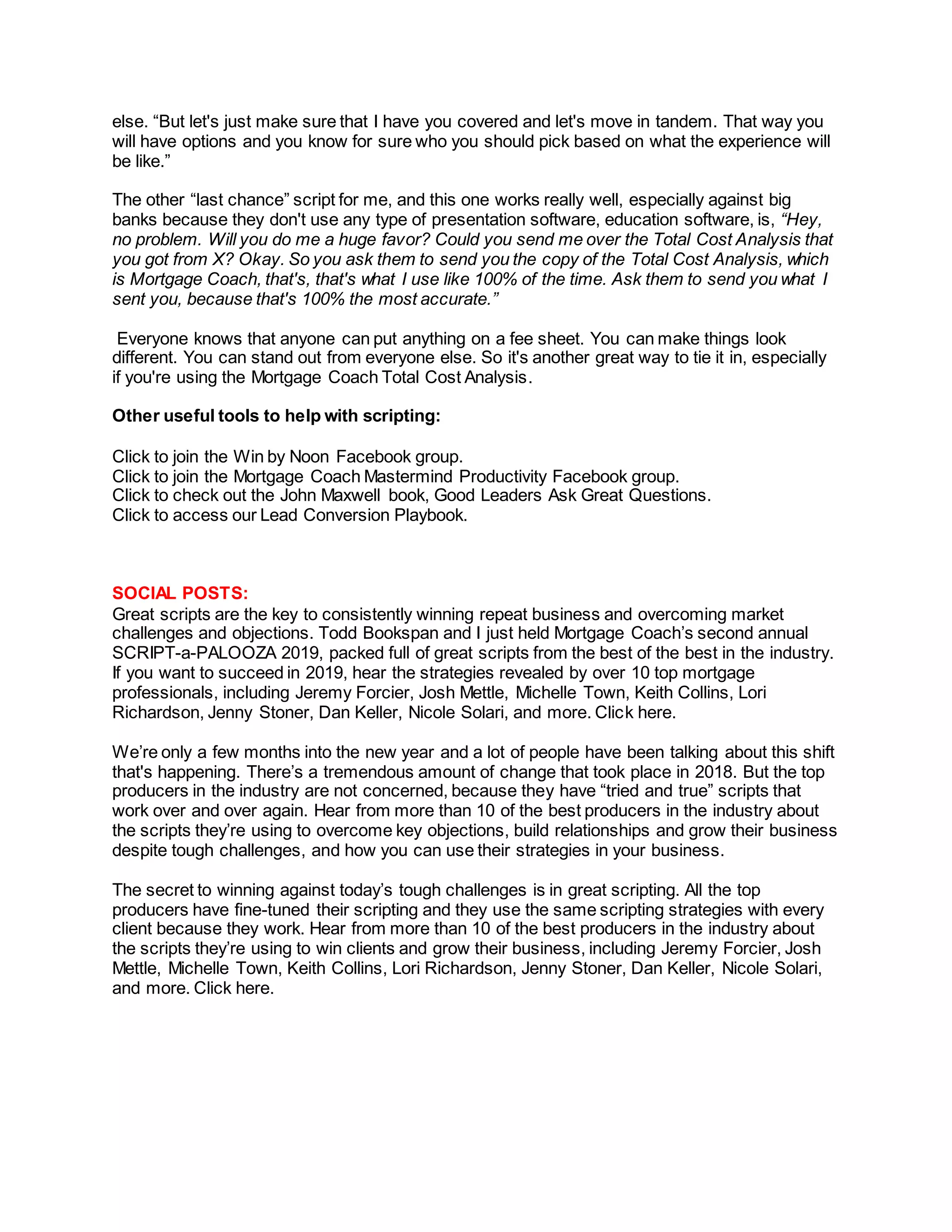 else. “But let's just make sure that I have you covered and let's move in tandem. That way you
will have options and you know for sure who you should pick based on what the experience will
be like.”
The other “last chance” script for me, and this one works really well, especially against big
banks because they don't use any type of presentation software, education software, is, “Hey,
no problem. Will you do me a huge favor? Could you send me over the Total Cost Analysis that
you got from X? Okay. So you ask them to send you the copy of the Total Cost Analysis, which
is Mortgage Coach, that's, that's what I use like 100% of the time. Ask them to send you what I
sent you, because that's 100% the most accurate.”
Everyone knows that anyone can put anything on a fee sheet. You can make things look
different. You can stand out from everyone else. So it's another great way to tie it in, especially
if you're using the Mortgage Coach Total Cost Analysis.
Other useful tools to help with scripting:
Click to join the Win by Noon Facebook group.
Click to join the Mortgage Coach Mastermind Productivity Facebook group.
Click to check out the John Maxwell book, Good Leaders Ask Great Questions.
Click to access our Lead Conversion Playbook.
SOCIAL POSTS:
Great scripts are the key to consistently winning repeat business and overcoming market
challenges and objections. Todd Bookspan and I just held Mortgage Coach’s second annual
SCRIPT-a-PALOOZA 2019, packed full of great scripts from the best of the best in the industry.
If you want to succeed in 2019, hear the strategies revealed by over 10 top mortgage
professionals, including Jeremy Forcier, Josh Mettle, Michelle Town, Keith Collins, Lori
Richardson, Jenny Stoner, Dan Keller, Nicole Solari, and more. Click here.
We’re only a few months into the new year and a lot of people have been talking about this shift
that's happening. There’s a tremendous amount of change that took place in 2018. But the top
producers in the industry are not concerned, because they have “tried and true” scripts that
work over and over again. Hear from more than 10 of the best producers in the industry about
the scripts they’re using to overcome key objections, build relationships and grow their business
despite tough challenges, and how you can use their strategies in your business.
The secret to winning against today’s tough challenges is in great scripting. All the top
producers have fine-tuned their scripting and they use the same scripting strategies with every
client because they work. Hear from more than 10 of the best producers in the industry about
the scripts they’re using to win clients and grow their business, including Jeremy Forcier, Josh
Mettle, Michelle Town, Keith Collins, Lori Richardson, Jenny Stoner, Dan Keller, Nicole Solari,
and more. Click here.
 