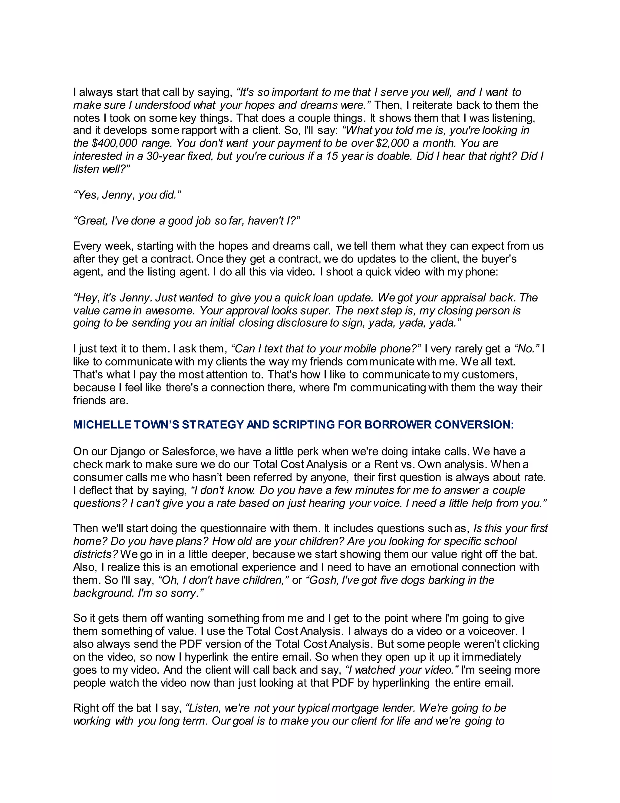 I always start that call by saying, “It's so important to me that I serve you well, and I want to
make sure I understood what your hopes and dreams were.” Then, I reiterate back to them the
notes I took on some key things. That does a couple things. It shows them that I was listening,
and it develops some rapport with a client. So, I'll say: “What you told me is, you're looking in
the $400,000 range. You don't want your payment to be over $2,000 a month. You are
interested in a 30-year fixed, but you're curious if a 15 year is doable. Did I hear that right? Did I
listen well?”
“Yes, Jenny, you did.”
“Great, I've done a good job so far, haven't I?”
Every week, starting with the hopes and dreams call, we tell them what they can expect from us
after they get a contract. Once they get a contract, we do updates to the client, the buyer's
agent, and the listing agent. I do all this via video. I shoot a quick video with my phone:
“Hey, it's Jenny. Just wanted to give you a quick loan update. We got your appraisal back. The
value came in awesome. Your approval looks super. The next step is, my closing person is
going to be sending you an initial closing disclosure to sign, yada, yada, yada.”
I just text it to them. I ask them, “Can I text that to your mobile phone?” I very rarely get a “No.” I
like to communicate with my clients the way my friends communicate with me. We all text.
That's what I pay the most attention to. That's how I like to communicate to my customers,
because I feel like there's a connection there, where I'm communicating with them the way their
friends are.
MICHELLE TOWN’S STRATEGY AND SCRIPTING FOR BORROWER CONVERSION:
On our Django or Salesforce, we have a little perk when we're doing intake calls. We have a
check mark to make sure we do our Total Cost Analysis or a Rent vs. Own analysis. When a
consumer calls me who hasn’t been referred by anyone, their first question is always about rate.
I deflect that by saying, “I don't know. Do you have a few minutes for me to answer a couple
questions? I can't give you a rate based on just hearing your voice. I need a little help from you.”
Then we'll start doing the questionnaire with them. It includes questions such as, Is this your first
home? Do you have plans? How old are your children? Are you looking for specific school
districts? We go in in a little deeper, because we start showing them our value right off the bat.
Also, I realize this is an emotional experience and I need to have an emotional connection with
them. So I'll say, “Oh, I don't have children,” or “Gosh, I've got five dogs barking in the
background. I'm so sorry.”
So it gets them off wanting something from me and I get to the point where I'm going to give
them something of value. I use the Total Cost Analysis. I always do a video or a voiceover. I
also always send the PDF version of the Total Cost Analysis. But some people weren’t clicking
on the video, so now I hyperlink the entire email. So when they open up it up it immediately
goes to my video. And the client will call back and say, “I watched your video.” I'm seeing more
people watch the video now than just looking at that PDF by hyperlinking the entire email.
Right off the bat I say, “Listen, we're not your typical mortgage lender. We’re going to be
working with you long term. Our goal is to make you our client for life and we're going to
 