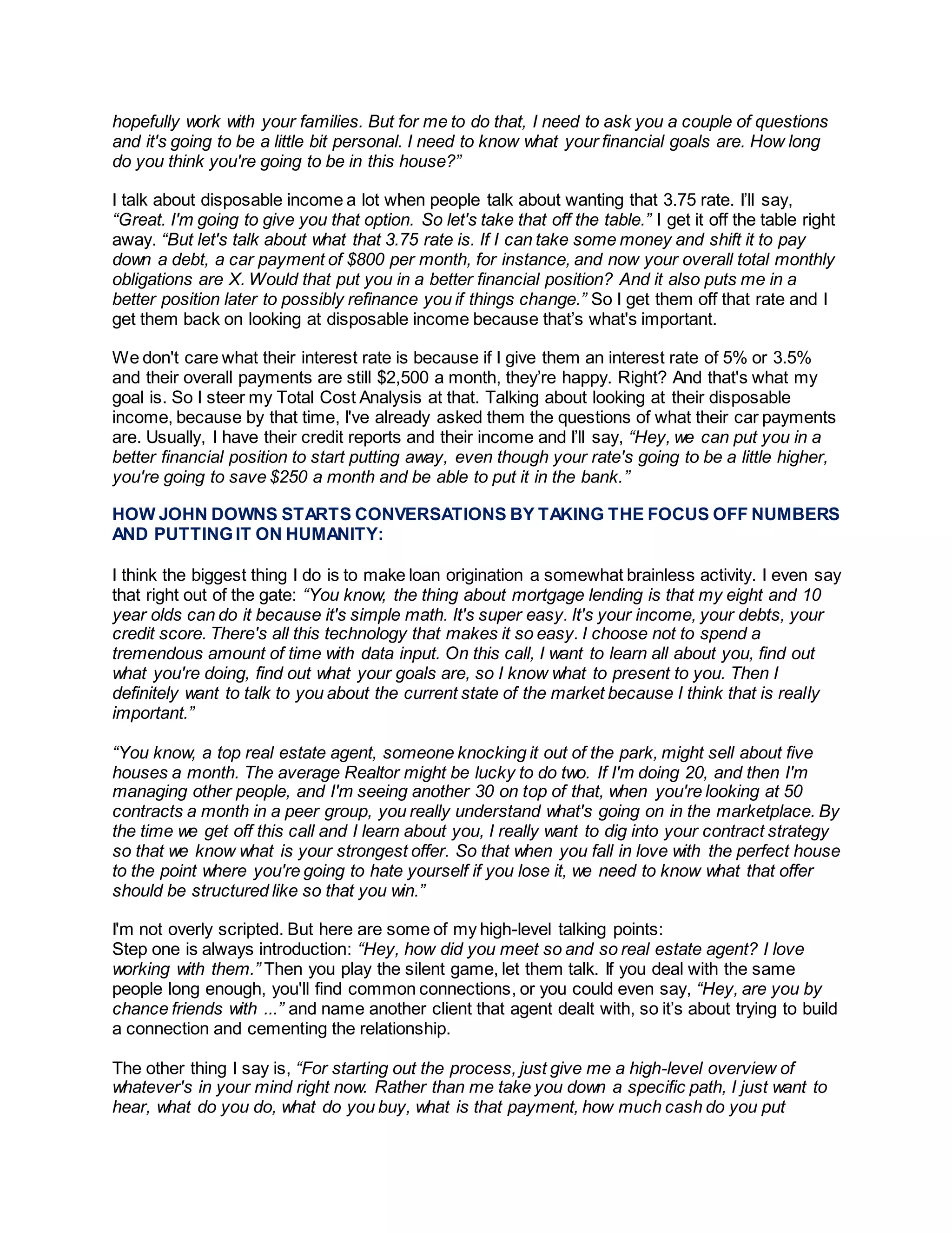 hopefully work with your families. But for me to do that, I need to ask you a couple of questions
and it's going to be a little bit personal. I need to know what your financial goals are. How long
do you think you're going to be in this house?”
I talk about disposable income a lot when people talk about wanting that 3.75 rate. I’ll say,
“Great. I'm going to give you that option. So let's take that off the table.” I get it off the table right
away. “But let's talk about what that 3.75 rate is. If I can take some money and shift it to pay
down a debt, a car payment of $800 per month, for instance, and now your overall total monthly
obligations are X. Would that put you in a better financial position? And it also puts me in a
better position later to possibly refinance you if things change.” So I get them off that rate and I
get them back on looking at disposable income because that’s what's important.
We don't care what their interest rate is because if I give them an interest rate of 5% or 3.5%
and their overall payments are still $2,500 a month, they’re happy. Right? And that's what my
goal is. So I steer my Total Cost Analysis at that. Talking about looking at their disposable
income, because by that time, I've already asked them the questions of what their car payments
are. Usually, I have their credit reports and their income and I’ll say, “Hey, we can put you in a
better financial position to start putting away, even though your rate's going to be a little higher,
you're going to save $250 a month and be able to put it in the bank.”
HOW JOHN DOWNS STARTS CONVERSATIONS BY TAKING THE FOCUS OFF NUMBERS
AND PUTTING IT ON HUMANITY:
I think the biggest thing I do is to make loan origination a somewhat brainless activity. I even say
that right out of the gate: “You know, the thing about mortgage lending is that my eight and 10
year olds can do it because it's simple math. It's super easy. It's your income, your debts, your
credit score. There's all this technology that makes it so easy. I choose not to spend a
tremendous amount of time with data input. On this call, I want to learn all about you, find out
what you're doing, find out what your goals are, so I know what to present to you. Then I
definitely want to talk to you about the current state of the market because I think that is really
important.”
“You know, a top real estate agent, someone knocking it out of the park, might sell about five
houses a month. The average Realtor might be lucky to do two. If I'm doing 20, and then I'm
managing other people, and I'm seeing another 30 on top of that, when you're looking at 50
contracts a month in a peer group, you really understand what's going on in the marketplace. By
the time we get off this call and I learn about you, I really want to dig into your contract strategy
so that we know what is your strongest offer. So that when you fall in love with the perfect house
to the point where you're going to hate yourself if you lose it, we need to know what that offer
should be structured like so that you win.”
I'm not overly scripted. But here are some of my high-level talking points:
Step one is always introduction: “Hey, how did you meet so and so real estate agent? I love
working with them.” Then you play the silent game, let them talk. If you deal with the same
people long enough, you'll find common connections, or you could even say, “Hey, are you by
chance friends with ...” and name another client that agent dealt with, so it’s about trying to build
a connection and cementing the relationship.
The other thing I say is, “For starting out the process, just give me a high-level overview of
whatever's in your mind right now. Rather than me take you down a specific path, I just want to
hear, what do you do, what do you buy, what is that payment, how much cash do you put
 